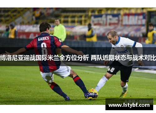 博洛尼亚迎战国际米兰全方位分析 两队近期状态与战术对比