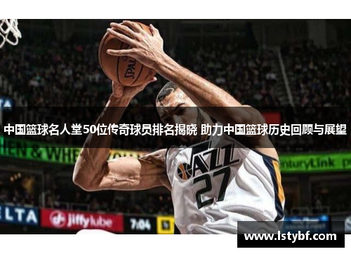 中国篮球名人堂50位传奇球员排名揭晓 助力中国篮球历史回顾与展望
