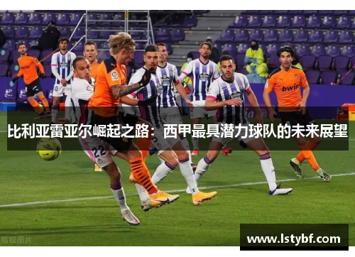 比利亚雷亚尔崛起之路：西甲最具潜力球队的未来展望