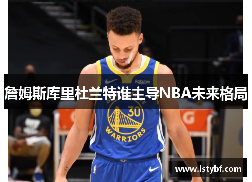 詹姆斯库里杜兰特谁主导NBA未来格局