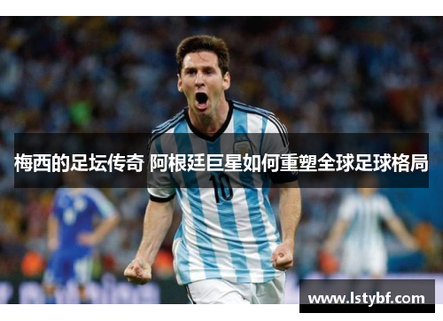 梅西的足坛传奇 阿根廷巨星如何重塑全球足球格局
