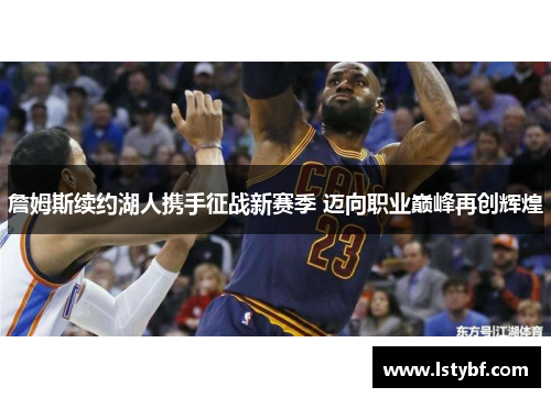 詹姆斯续约湖人携手征战新赛季 迈向职业巅峰再创辉煌