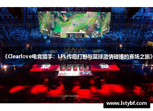 《Clearlove电竞猎手：LPL传奇打野与篮球激情碰撞的赛场之旅》