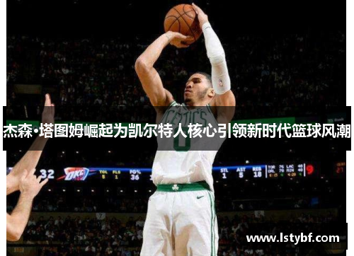 杰森·塔图姆崛起为凯尔特人核心引领新时代篮球风潮